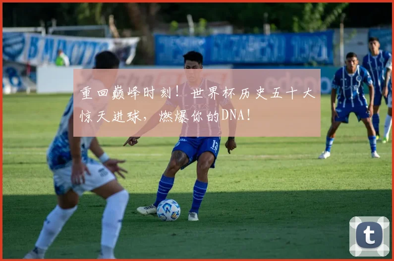 重回巅峰时刻!世界杯历史五十大惊天进球,燃爆你的DNA!