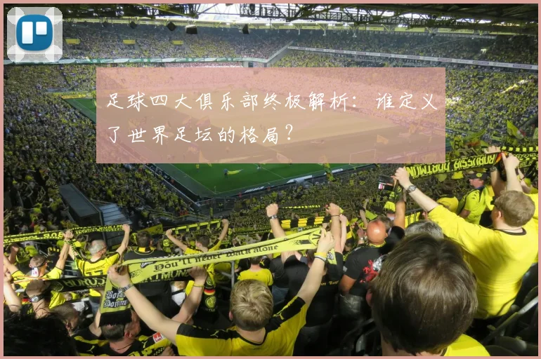 足球四大俱乐部终极解析：谁定义了世界足坛的格局？