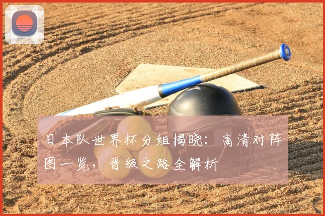 日本队世界杯分组揭晓：高清对阵图一览，晋级之路全解析
