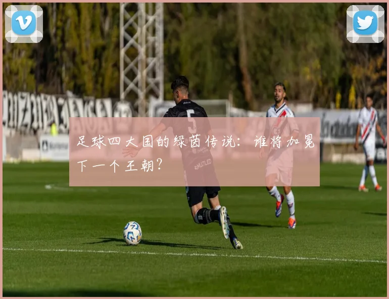 足球四大国的绿茵传说：谁将加冕下一个王朝？