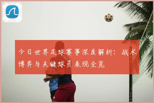 今日世界足球赛事深度解析:战术博弈与关键球员表现全览