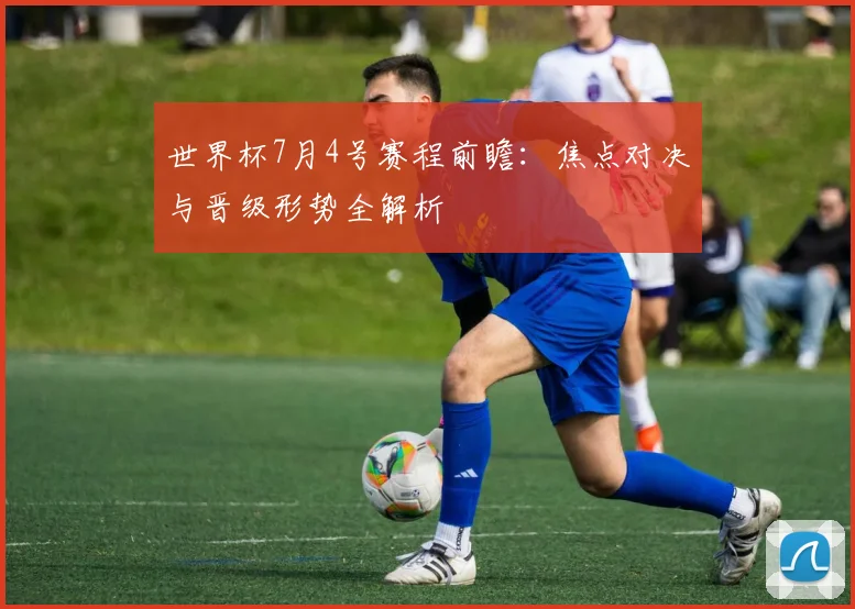 世界杯7月4号赛程前瞻：焦点对决与晋级形势全解析
