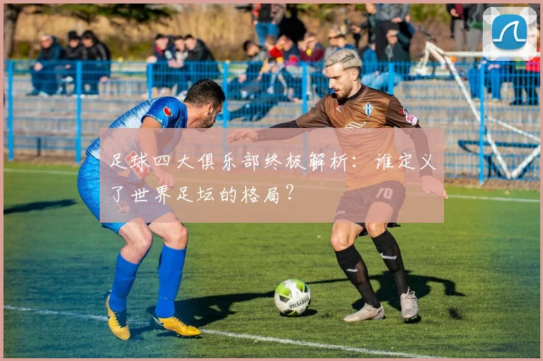 足球四大俱乐部终极解析:谁定义了世界足坛的格局?