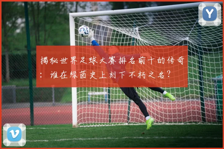 揭秘世界足球大赛排名前十的传奇:谁在绿茵史上刻下不朽之名?