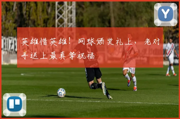 英雄惜英雄!网球颁奖礼上,老对手送上最真挚祝福