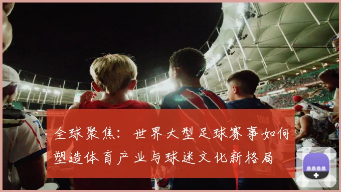 全球聚焦：世界大型足球赛事如何塑造体育产业与球迷文化新格局