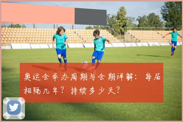 奥运会举办周期与会期详解：每届相隔几年？持续多少天？