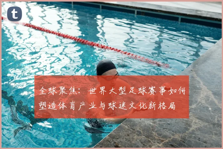 全球聚焦:世界大型足球赛事如何塑造体育产业与球迷文化新格局