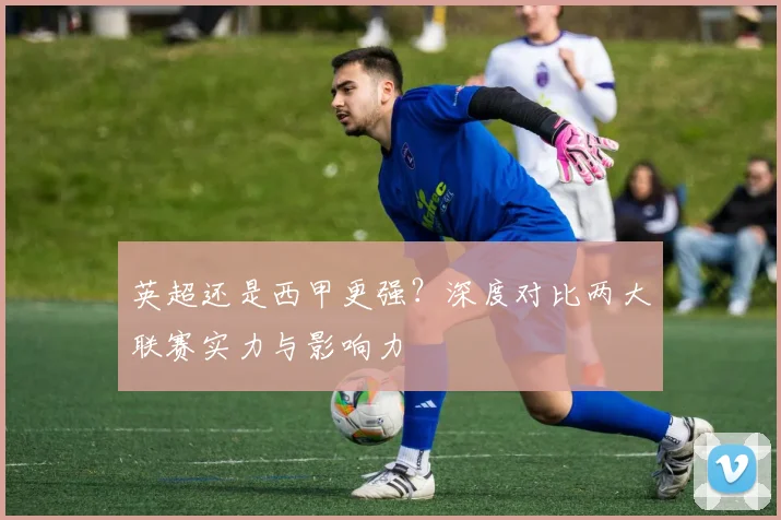英超还是西甲更强？深度对比两大联赛实力与影响力