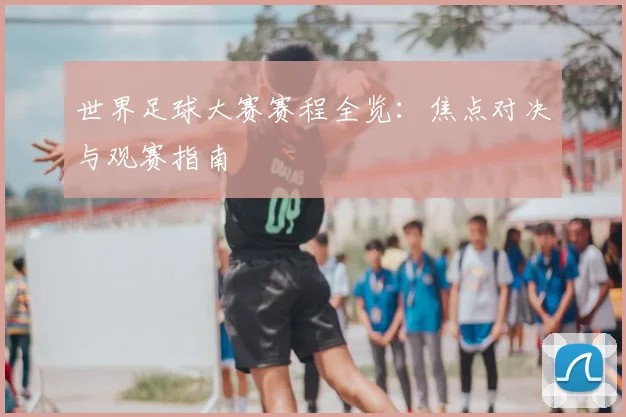 世界足球大赛赛程全览:焦点对决与观赛指南